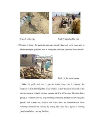 Fig 2.8: water pipe                               Fig 2.9: typical public well


3.7 Source of energy for domestic uses are majorly firewood, wood were seen in

   houses and open spaces for sale. A young man interview told us he uses kerosene.




                                                     Fig 2.10: fire wood for sale


   3.8 One (1) public and one (1) private health centres are I existence. We

   interviewed a staff of the public clinic who told us that the major sicknesses in the

   area are malaria, typhoid, cholera, measles and few STDs cases. The clinic has a

   group of volunteers at ward level from the community that help in sensitizing the

   people, and reports any sickness and when there are immunizations, these

   volunteer communicate same to the people. The clinic has a policy of washing

   your hands before entering the clinic.
 