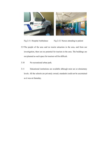 Fig 2.11: Hospital Ambulance          Fig 2.12: Nurses attending to patient


3.9 The people of the area said no tourist attraction in the area, and from our

   investigation, there are no potential for tourism in the area. The buildings are

   not planned as such space for tourism will be difficult.


3.10      No recreational urban park.


3.11      Educational institutions are available although most are at elementary

   levels. All the schools are privately owned, standards could not be ascertained

   as it was on Saturday.
 