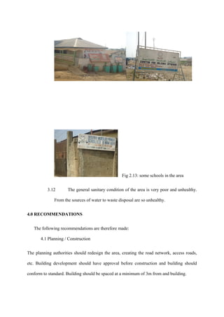 Fig 2.13: some schools in the area


          3.12       The general sanitary condition of the area is very poor and unhealthy.

              From the sources of water to waste disposal are so unhealthy.


4.0 RECOMMENDATIONS


   The following recommendations are therefore made:

       4.1 Planning / Construction


The planning authorities should redesign the area, creating the road network, access roads,

etc. Building development should have approval before construction and building should

conform to standard. Building should be spaced at a minimum of 3m from and building.
 