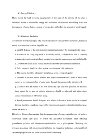 4.2 Energy Efficiency

There should be rural economy development in the area, if the income of the area is

increased, access to sustainable energy will be handed. Government should key in to new

development of sawn dust as a source of energy, this will reduce the amount of wood logged.



       4.3 Water and Sanitation

Government should investigate why households are not connected to water mains, boreholes

should be constructed in areas for public use.

   a. Landfill disposal is the most common management strategy for municipal solid waste.

   b. Refuse can be safely deposited in a sanitary landfill, a disposal site that is carefully

   selected, designed, constructed and operated to protect the environment and public health.

   c. Governments at all levels should enforce the monthly environmental sanitation.

   d. Strict measures should be taken against environmental ethics violation.

   e. The society should be adequately enlightened about ecological apathy.

   f. The sides of the well should be lined with impervious material to a depth of about three

   meters to prevent easy influx of waste water through the porous media into the well.

   g. An area within 15 meters of the well should be kept free from pollution. In this area,

   there should be no any pit latrines, soak-away should be relocated and refuse dump

   should be minimum of 200 meters away.

   h. Local government should designate area where all forms of waste are to be dumped.

   License should be issued and renewed for permission to dump waste in the specified area.

CONCLUSIONS

This trip to this area has revealed that the concentration of waste materials from pit latrines,

wastewater canals very close or within the residential households often influence

groundwater pollution and subsequent contamination over a given period. Obviously, the

problems associated with environmental pollution have negative tendencies on the quality of

life of the people within the radius of the affected community
 