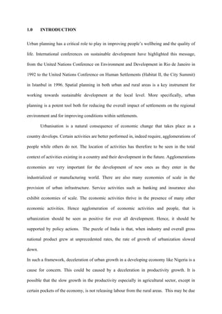 1.0     INTRODUCTION


Urban planning has a critical role to play in improving people’s wellbeing and the quality of

life. International conferences on sustainable development have highlighted this message,

from the United Nations Conference on Environment and Development in Rio de Janeiro in

1992 to the United Nations Conference on Human Settlements (Habitat II, the City Summit)

in Istanbul in 1996. Spatial planning in both urban and rural areas is a key instrument for

working towards sustainable development at the local level. More specifically, urban

planning is a potent tool both for reducing the overall impact of settlements on the regional

environment and for improving conditions within settlements.

        Urbanisation is a natural consequence of economic change that takes place as a

country develops. Certain activities are better performed in, indeed require, agglomerations of

people while others do not. The location of activities has therefore to be seen in the total

context of activities existing in a country and their development in the future. Agglomerations

economies are very important for the development of new ones as they enter in the

industrialized or manufacturing world. There are also many economies of scale in the

provision of urban infrastructure. Service activities such as banking and insurance also

exhibit economies of scale. The economic activities thrive in the presence of many other

economic activities. Hence agglomeration of economic activities and people, that is

urbanization should be seen as positive for over all development. Hence, it should be

supported by policy actions. The puzzle of India is that, when industry and overall gross

national product grew at unprecedented rates, the rate of growth of urbanization slowed

down.

In such a framework, deceleration of urban growth in a developing economy like Nigeria is a

cause for concern. This could be caused by a deceleration in productivity growth. It is

possible that the slow growth in the productivity especially in agricultural sector, except in

certain pockets of the economy, is not releasing labour from the rural areas. This may be due
 