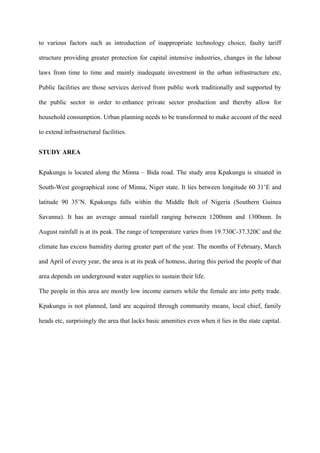 to various factors such as introduction of inappropriate technology choice, faulty tariff

structure providing greater protection for capital intensive industries, changes in the labour

laws from time to time and mainly inadequate investment in the urban infrastructure etc,

Public facilities are those services derived from public work traditionally and supported by

the public sector in order to enhance private sector production and thereby allow for

household consumption. Urban planning needs to be transformed to make account of the need

to extend infrastructural facilities.


STUDY AREA


Kpakungu is located along the Minna – Bida road. The study area Kpakungu is situated in

South-West geographical zone of Minna, Niger state. It lies between longitude 60 31’E and

latitude 90 35’N. Kpakungu falls within the Middle Belt of Nigeria (Southern Guinea

Savanna). It has an average annual rainfall ranging between 1200mm and 1300mm. In

August rainfall is at its peak. The range of temperature varies from 19.730C-37.320C and the

climate has excess humidity during greater part of the year. The months of February, March

and April of every year, the area is at its peak of hotness, during this period the people of that

area depends on underground water supplies to sustain their life.

The people in this area are mostly low income earners while the female are into petty trade.

Kpakungu is not planned, land are acquired through community means, local chief, family

heads etc, surprisingly the area that lacks basic amenities even when it lies in the state capital.
 