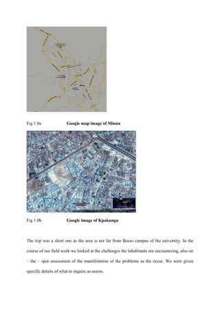Fig 1.0a               Google map image of Minna




Fig 1.0b               Google image of Kpakungu



The trip was a short one as the area is not far from Bosso campus of the university. In the

course of our field work we looked at the challenges the inhabitants are encountering, also on

– the – spot assessment of the manifestation of the problems as the occur. We were given

specific details of what to inquire as assess.
 