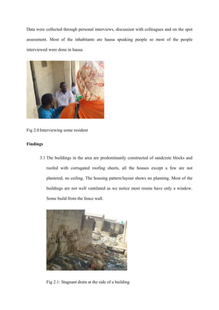 Data were collected through personal interviews, discussion with colleagues and on the spot

assessment. Most of the inhabitants are hausa speaking people so most of the people

interviewed were done in hausa.




Fig 2.0 Interviewing some resident


Findings


       3.1 The buildings in the area are predominantly constructed of sandcrete blocks and

           roofed with corrugated roofing sheets, all the houses except a few are not

           plastered, no ceiling. The housing pattern/layout shows no planning. Most of the

           buildings are not well ventilated as we notice most rooms have only a window.

           Some build from the fence wall.




           Fig 2.1: Stagnant drain at the side of a building
 