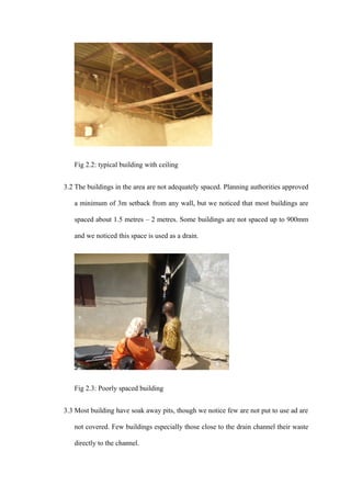 Fig 2.2: typical building with ceiling


3.2 The buildings in the area are not adequately spaced. Planning authorities approved

   a minimum of 3m setback from any wall, but we noticed that most buildings are

   spaced about 1.5 metres – 2 metres. Some buildings are not spaced up to 900mm

   and we noticed this space is used as a drain.




   Fig 2.3: Poorly spaced building


3.3 Most building have soak away pits, though we notice few are not put to use ad are

   not covered. Few buildings especially those close to the drain channel their waste

   directly to the channel.
 