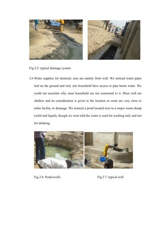 Fig 2.5: typical drainage system


3.6 Water supplies for domestic uses are mainly from wall. We noticed water pipes

   laid on the ground and only one household have access to pipe borne water. We

   could not ascertain why most household are not connected to it. Most well are

   shallow and no consideration is given to the location as some are very close to

   toilet facility or drainage. We noticed a pond located next to a major waste dump

   (solid and liquid), though we were told the water is used for washing only and not

   for drinking.




   Fig 2.6: Pond (well)                            Fig 2.7: typical well
 