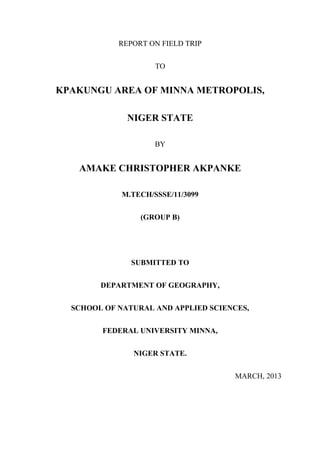 REPORT ON FIELD TRIP


                     TO


KPAKUNGU AREA OF MINNA METROPOLIS,

              NIGER STATE

                     BY


   AMAKE CHRISTOPHER AKPANKE

             M.TECH/SSSE/11/3099


                 (GROUP B)




               SUBMITTED TO


        DEPARTMENT OF GEOGRAPHY,


  SCHOOL OF NATURAL AND APPLIED SCIENCES,


        FEDERAL UNIVERSITY MINNA,


               NIGER STATE.


                                     MARCH, 2013
 