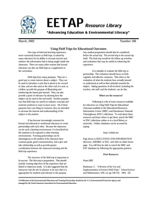 A Publication of the Environmental Education and Training Partnership, funded by the U.S. Environmental Protection Agency and
managed by the North American Association for Environmental Education
EETAPEETAP Resource LibraryResource Library
“Advancing Education & Environmental Literacy”“Advancing Education & Environmental Literacy”
March, 2002 Number 100
Using Field Trips for Educational Outcomes
One type of informal learning experience,
more commonly known as field trips, is valued by
many educators for its ability to increase interest and
enhance the information that is being taught inside the
classroom. There are many other reasons that formal
educators can also use field trips as a supplement to
the curriculum.
Field trips have many purposes. They are a
good way to create interest about a subject. They can
be used to introduce a unit that is about to be covered
in class, and are also used at the other end of a unit, as
a follow up with the purpose of illustrating and
reinforcing the lesson just learned. They can also
provide a point of relevance by showing how the
subject can be used in the real world. Another popular
way that field trips are used is to enhance concepts and
motivate students to want to learn more. All of these
purposes have one thing in common; they are intended
to increase the interest and understanding of the
subject to the student.
It has become increasingly common for
formal and informal or nonformal educators to create
partnerships with each other. Because the classroom
can be such a limiting environment, it is beneficial for
the students to be exposed to other learning
environments. Forming partnerships can be
advantageous to the student if the educators have
common goals, good communication, and a give and
take relationship as well as provide greater
coordination between the classroom learning and the
field trip experience.
The structure of the field trip is important to
its success. The first step is preparation. This should
include creating objectives of the experience that are
linked to classroom study. It is also suggested that the
instructor visit the site in advance to be sure that it is
appropriate for students and relevant to the purpose.
Any student preparation should also be considered
before the actual trip. The second step is the actual trip
itself. The final step would be the follow up activities
and evaluation that may be useful in enhancing the
experience.
It is valuable to evaluate the field trip or
partnership. The evaluation should focus on both
cognitive and affective measures. This refers to the
evaluation of what the students have actually learned
or understood as well as their attitudes towards the
subject. Asking questions of all involved, including the
teachers, site staff, and the students, can do this.
Where are the resources?
Following is a list of some resources available
for educators on Using Field Trips for Educational
Outcomes available in the Educational Resources
Information Center (ERIC) and Eisenhower National
Clearinghouse (ENC) collections. To read about these
resources and learn where to get them, search the ERIC
or ENC collections online or at a local library or
university. Online, databases can be accessed by
typing:
http://eelink.net
Page down to EDUCATION AND INFORMATION
directory, ASKERIC or ENC, and click on either home
page. You will then be able to search the ERIC and
ENC databases by following the appropriate pointers.
Print Resources
From ERIC
Rudmann, C. “A Review of the Use and
Implementation of Science Field Trips.” School Science
and Mathematics, V94, n3, pp 138-141. 1994. (EJ
 