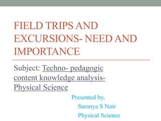 FIELD TRIPS AND
EXCURSIONS- NEED AND
IMPORTANCE
Subject: Techno- pedagogic
content knowledge analysis-
Physical Science
Presented by,
Saranya S Nair
Physical Science
 