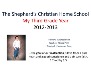 The Shepherd’s Christian Home School
My Third Grade Year
2012-2013
Student: Michael Penn
Teacher: Althea Penn
Principal: Emmanuel Penn
…the goal of our instruction is love from a pure
heart and a good conscience and a sincere faith.
1 Timothy 1:5
 