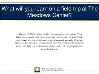 What will you learn on a field trip at The
Meadows Center?
Each year, 125,000 visitors join in our interpreter-led activities. They
learn about Spring Lake’s ecosystem and biodiversity, the water cycle,
food chains, and the importance of environmental stewards. To ensure
that we are at the top of our game, we surveyed students and educators
about their field trip experience at Spring Lake. The results were pretty
cool, check it out!
 