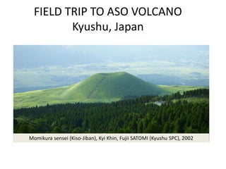 FIELD TRIP TO ASO VOLCANO
         Kyushu, Japan




Momikura sensei (Kiso-Jiban), Kyi Khin, Fujii SATOMI (Kyushu SPC), 2002
 