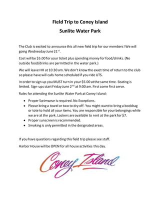 Field Trip to Coney Island
Sunlite Water Park
The Club is excited to announcethis all new field trip for our members!We will
going Wednesday June21st
.
Cost will be $5.00 for your ticket plus spending money for food/drinks. (No
outside food/drinks arepermitted in the water park.)
We will leave HH at 10:30 am. We don’t know the exact time of return to the club
so please havewill calls home scheduled if you ride UTS.
In order to sign up you MUST turn in your $5.00 atthe same time. Seating is
limited. Sign-ups startFriday June 2nd
at 9:00 am. Firstcome first serve.
Rules for attending the Sunlite Water Park at Coney Island:
 Proper Swimwear is required. No Exceptions.
 Please bring a towel or two to dry off. You might wantto bring a bookbag
or tote to hold all your items. You are responsiblefor your belongings while
we are at the park. Lockers areavailable to rent at the park for $7.
 Proper sunscreen is recommended.
 Smoking is only permitted in the designated areas.
If you have questions regarding this field trip please see staff.
Harbor Housewill be OPEN for all houseactivities this day.
 