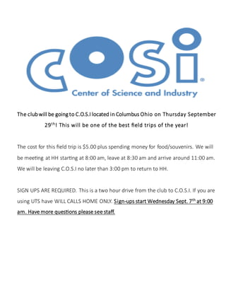 The clubwill be going to C.O.S.I located in Columbus Ohio on Thursday September
29th
! This will be one of the best field trips of the year!
The cost for this field trip is $5.00 plus spending money for food/souvenirs. We will
be meeting at HH starting at 8:00 am, leave at 8:30 am and arrive around 11:00 am.
We will be leaving C.O.S.I no later than 3:00 pm to return to HH.
SIGN UPS ARE REQUIRED. This is a two hour drive from the club to C.O.S.I. If you are
using UTS have WILL CALLS HOME ONLY. Sign-ups start Wednesday Sept. 7th
at 9:00
am. Have more questions please see staff.
 