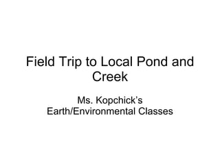 Field Trip to Local Pond and Creek Ms. Kopchick’s Earth/Environmental Classes 