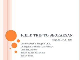 FIELD TRIP TO SEORAKSAN   Sept .30-Oct.3 , 2011 Lead by prof. Changzin LEE, Chungbuk National University Lindner, Matteo  Teder, Laura Katariina  Sauer, Triin 