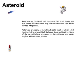 Asteroid Asteroids are chunks of rock and metal that orbit around the Sun. Scientists think that they are loose material that never formed into planets. Asteroids are rocky or metallic objects, most of which orbit the Sun in the asteroid belt between Mars and Jupiter. None of the asteroids have atmospheres. Asteroids are also known as planetoids or minor planets.  