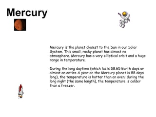 Mercury Mercury is the planet closest to the Sun in our Solar System. This small, rocky planet has almost no atmosphere. Mercury has a very elliptical orbit and a huge range in temperature.  During the long daytime (which lasts 58.65 Earth days or almost an entire A year on the Mercury planet is 88 days long), the temperature is hotter than an oven; during the long night (the same length), the temperature is colder than a freezer. 