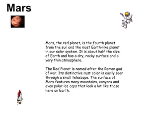 Mars   Mars, the red planet, is the fourth planet from the sun and the most Earth-like planet in our solar system. It is about half the size of Earth and has a dry, rocky surface and a very thin atmosphere.  The Red Planet is named after the Roman god of war. Its distinctive rust color is easily seen through a small telescope. The surface of Mars features many mountains, canyons and even polar ice caps that look a lot like those here on Earth. 
