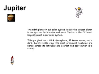 Jupiter   The fifth planet in our solar system is also the largest planet in our system, both in size and mass. Jupiter is the fifth and largest planet in our solar system.  This gas giant has a thick atmosphere, 39 known moons, and a dark, barely-visible ring. Its most prominent features are bands across its latitudes and a great red spot (which is a storm). 