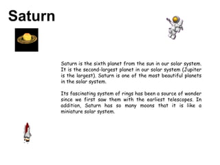 Saturn Saturn is the sixth planet from the sun in our solar system. It is the second-largest planet in our solar system (Jupiter is the largest). Saturn is one of the most beautiful planets in the solar system. Its fascinating system of rings has been a source of wonder since we first saw them with the earliest telescopes. In addition, Saturn has so many moons that it is like a miniature solar system.  