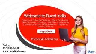 Welcometo DucatIndia
Language | Industrial Training | Digital Marketing |
Web Technology | Testing+ | Database | Networking
| Mobile Application | ERP | Graphic | Big Data |
Cloud Computing
Apply Now
Training & Certification
Call us:
70-70-90-50-90
www.ducatindia.com
 
