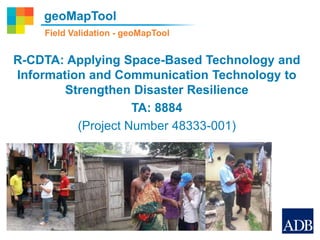 geoMapTool
R-CDTA: Applying Space-Based Technology and
Information and Communication Technology to
Strengthen Disaster Resilience
TA: 8884
(Project Number 48333-001)
Field Validation - geoMapTool
 
