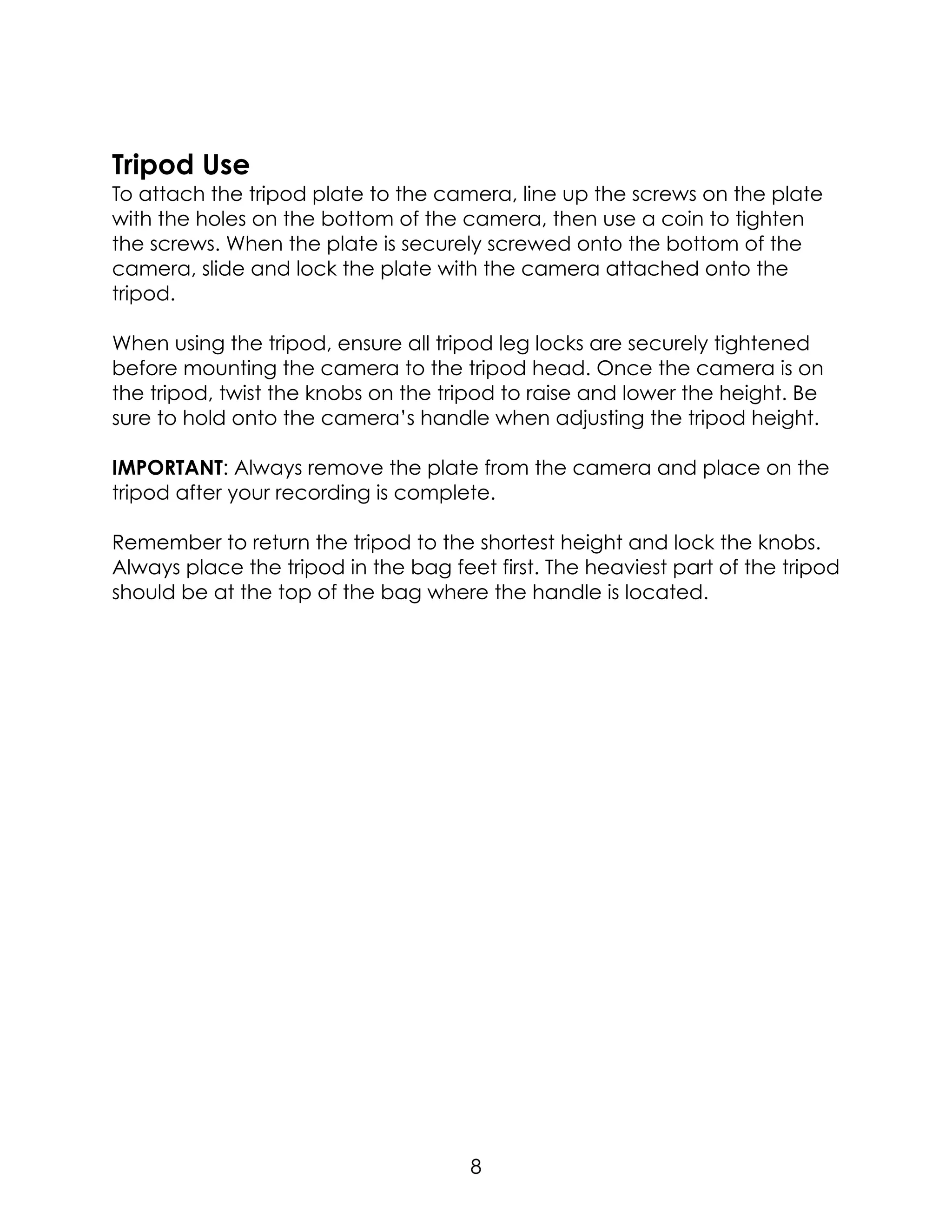 Tripod Use
To attach the tripod plate to the camera, line up the screws on the plate
with the holes on the bottom of the camera, then use a coin to tighten
the screws. When the plate is securely screwed onto the bottom of the
camera, slide and lock the plate with the camera attached onto the
tripod.
When using the tripod, ensure all tripod leg locks are securely tightened
before mounting the camera to the tripod head. Once the camera is on
the tripod, twist the knobs on the tripod to raise and lower the height. Be
sure to hold onto the camera’s handle when adjusting the tripod height.
IMPORTANT: Always remove the plate from the camera and place on the
tripod after your recording is complete.
Remember to return the tripod to the shortest height and lock the knobs.
Always place the tripod in the bag feet first. The heaviest part of the tripod
should be at the top of the bag where the handle is located.  
8
 