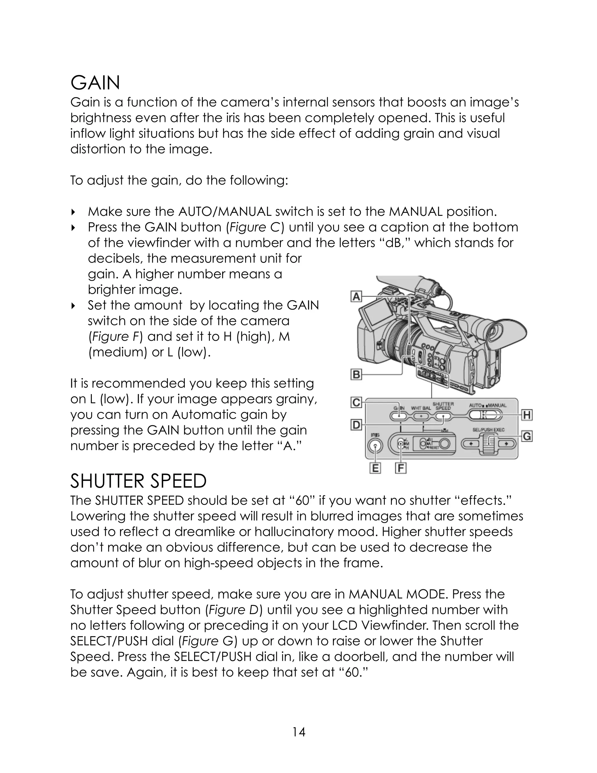 GAIN
Gain is a function of the camera’s internal sensors that boosts an image’s
brightness even after the iris has been completely opened. This is useful
inflow light situations but has the side effect of adding grain and visual
distortion to the image.
To adjust the gain, do the following:
‣ Make sure the AUTO/MANUAL switch is set to the MANUAL position.
‣ Press the GAIN button (Figure C) until you see a caption at the bottom
of the viewfinder with a number and the letters “dB,” which stands for
decibels, the measurement unit for
gain. A higher number means a
brighter image.
‣ Set the amount by locating the GAIN
switch on the side of the camera
(Figure F) and set it to H (high), M
(medium) or L (low).
It is recommended you keep this setting
on L (low). If your image appears grainy,
you can turn on Automatic gain by
pressing the GAIN button until the gain
number is preceded by the letter “A.”
SHUTTER SPEED
The SHUTTER SPEED should be set at “60” if you want no shutter “effects.”
Lowering the shutter speed will result in blurred images that are sometimes
used to reflect a dreamlike or hallucinatory mood. Higher shutter speeds
don’t make an obvious difference, but can be used to decrease the
amount of blur on high-speed objects in the frame.
To adjust shutter speed, make sure you are in MANUAL MODE. Press the
Shutter Speed button (Figure D) until you see a highlighted number with
no letters following or preceding it on your LCD Viewfinder. Then scroll the
SELECT/PUSH dial (Figure G) up or down to raise or lower the Shutter
Speed. Press the SELECT/PUSH dial in, like a doorbell, and the number will
be save. Again, it is best to keep that set at “60.”
14
 