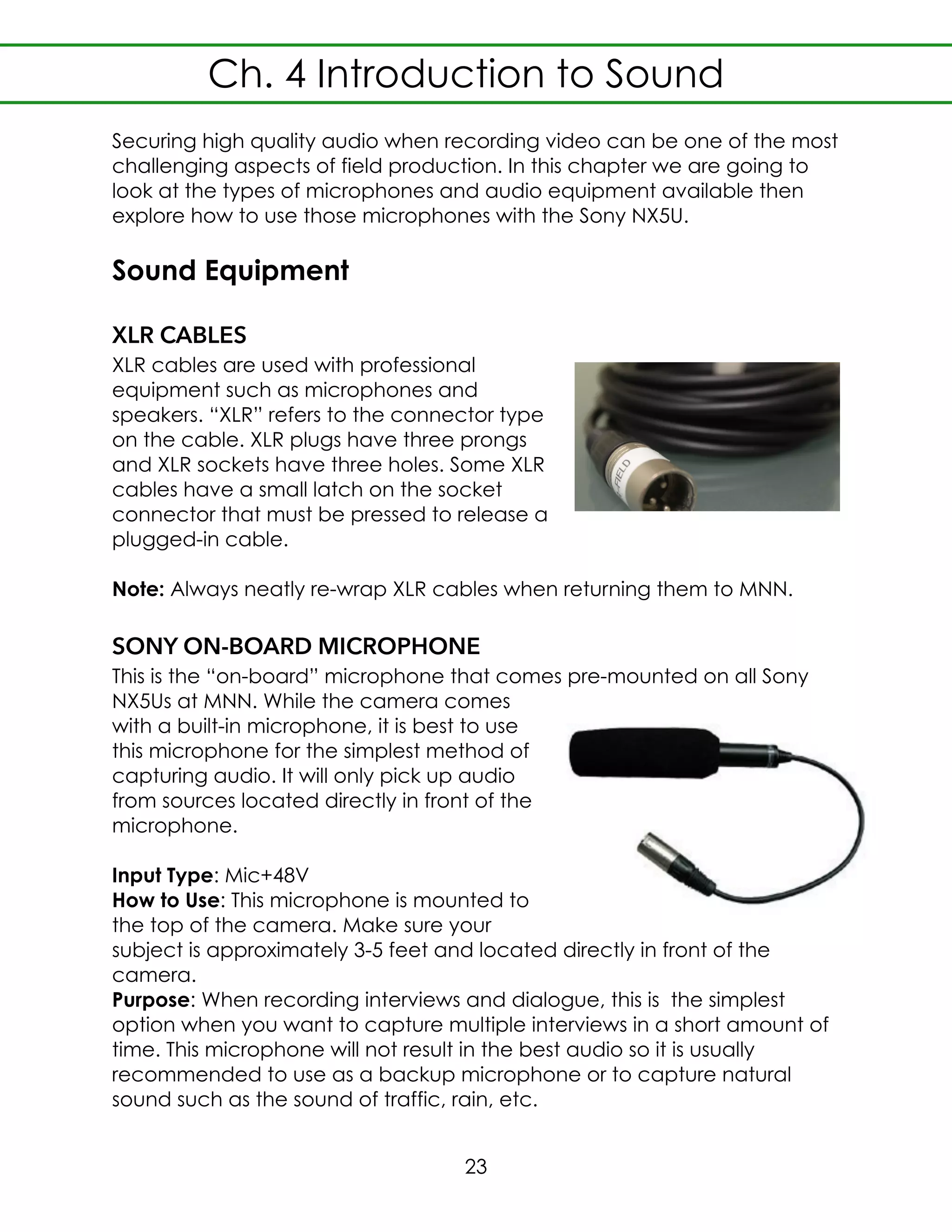 Securing high quality audio when recording video can be one of the most
challenging aspects of field production. In this chapter we are going to
look at the types of microphones and audio equipment available then
explore how to use those microphones with the Sony NX5U.
Sound Equipment
XLR CABLES
XLR cables are used with professional
equipment such as microphones and
speakers. “XLR” refers to the connector type
on the cable. XLR plugs have three prongs
and XLR sockets have three holes. Some XLR
cables have a small latch on the socket
connector that must be pressed to release a
plugged-in cable.
Note: Always neatly re-wrap XLR cables when returning them to MNN.
SONY ON-BOARD MICROPHONE
This is the “on-board” microphone that comes pre-mounted on all Sony
NX5Us at MNN. While the camera comes
with a built-in microphone, it is best to use
this microphone for the simplest method of
capturing audio. It will only pick up audio
from sources located directly in front of the
microphone.
Input Type: Mic+48V
How to Use: This microphone is mounted to
the top of the camera. Make sure your
subject is approximately 3-5 feet and located directly in front of the
camera.
Purpose: When recording interviews and dialogue, this is the simplest
option when you want to capture multiple interviews in a short amount of
time. This microphone will not result in the best audio so it is usually
recommended to use as a backup microphone or to capture natural
sound such as the sound of traffic, rain, etc.
Ch. 4 Introduction to Sound
23
 