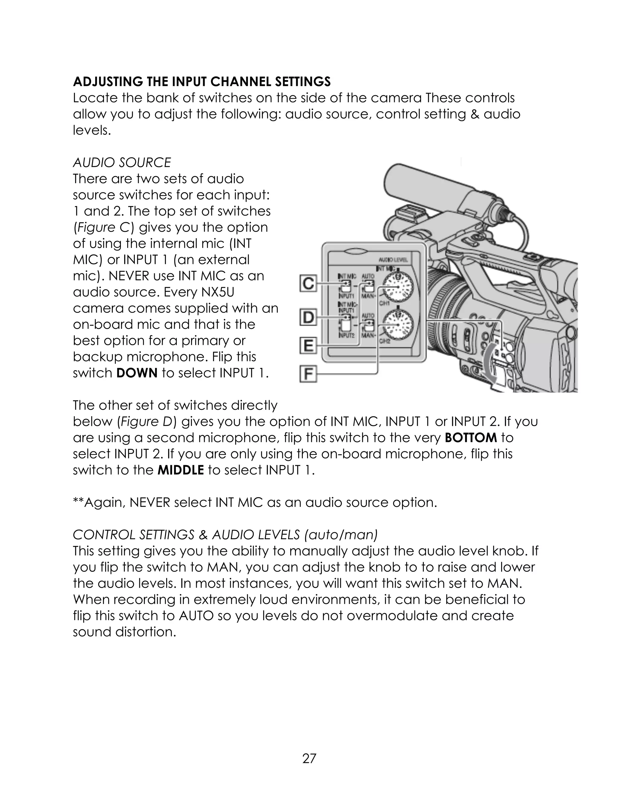 ADJUSTING THE INPUT CHANNEL SETTINGS
Locate the bank of switches on the side of the camera These controls
allow you to adjust the following: audio source, control setting & audio
levels.
AUDIO SOURCE
There are two sets of audio
source switches for each input:
1 and 2. The top set of switches
(Figure C) gives you the option
of using the internal mic (INT
MIC) or INPUT 1 (an external
mic). NEVER use INT MIC as an
audio source. Every NX5U
camera comes supplied with an
on-board mic and that is the
best option for a primary or
backup microphone. Flip this
switch DOWN to select INPUT 1.
The other set of switches directly
below (Figure D) gives you the option of INT MIC, INPUT 1 or INPUT 2. If you
are using a second microphone, flip this switch to the very BOTTOM to
select INPUT 2. If you are only using the on-board microphone, flip this
switch to the MIDDLE to select INPUT 1.
**Again, NEVER select INT MIC as an audio source option.
CONTROL SETTINGS & AUDIO LEVELS (auto/man)
This setting gives you the ability to manually adjust the audio level knob. If
you flip the switch to MAN, you can adjust the knob to to raise and lower
the audio levels. In most instances, you will want this switch set to MAN.
When recording in extremely loud environments, it can be beneficial to
flip this switch to AUTO so you levels do not overmodulate and create
sound distortion.
27
 