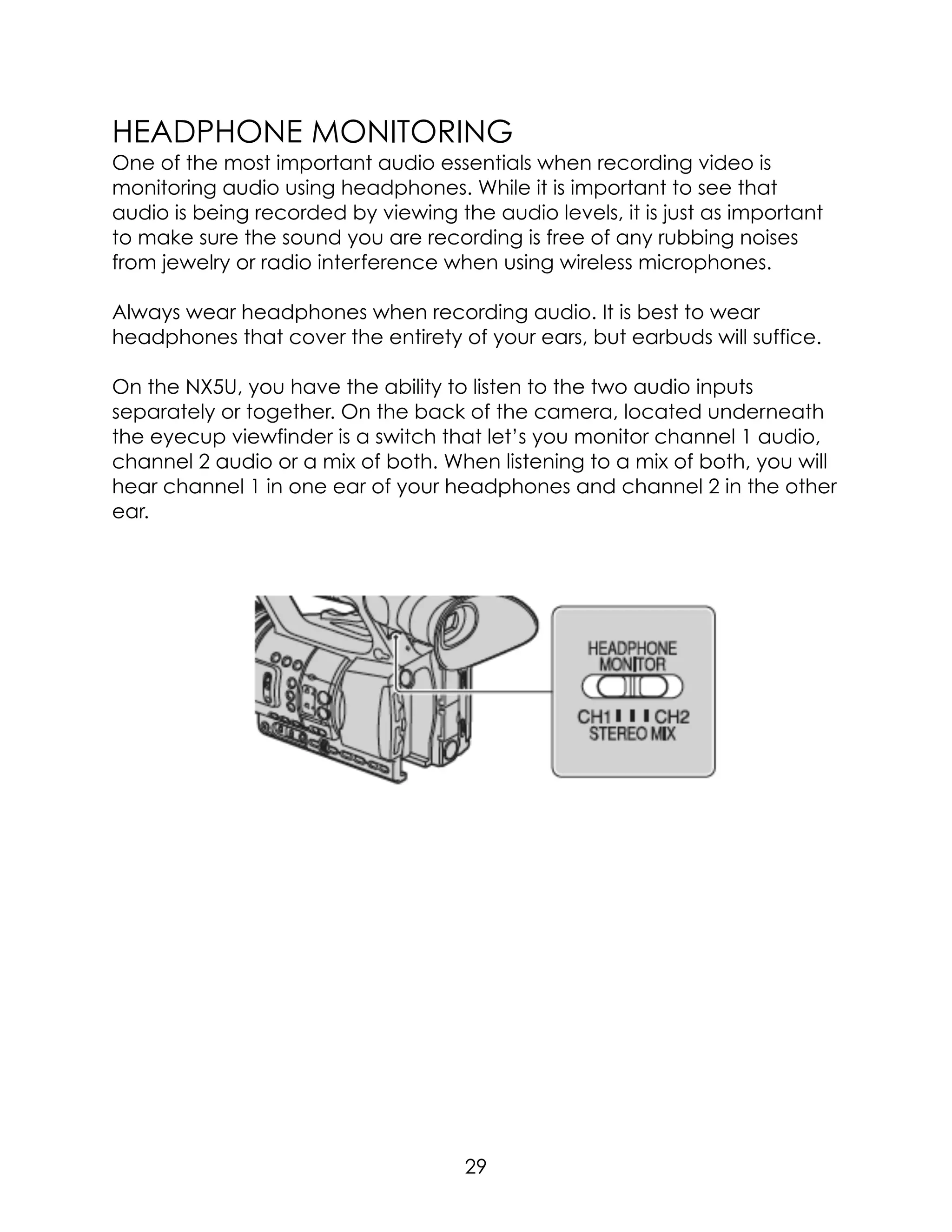 HEADPHONE MONITORING
One of the most important audio essentials when recording video is
monitoring audio using headphones. While it is important to see that
audio is being recorded by viewing the audio levels, it is just as important
to make sure the sound you are recording is free of any rubbing noises
from jewelry or radio interference when using wireless microphones.
Always wear headphones when recording audio. It is best to wear
headphones that cover the entirety of your ears, but earbuds will suffice.
On the NX5U, you have the ability to listen to the two audio inputs
separately or together. On the back of the camera, located underneath
the eyecup viewfinder is a switch that let’s you monitor channel 1 audio,
channel 2 audio or a mix of both. When listening to a mix of both, you will
hear channel 1 in one ear of your headphones and channel 2 in the other
ear.  
29
 