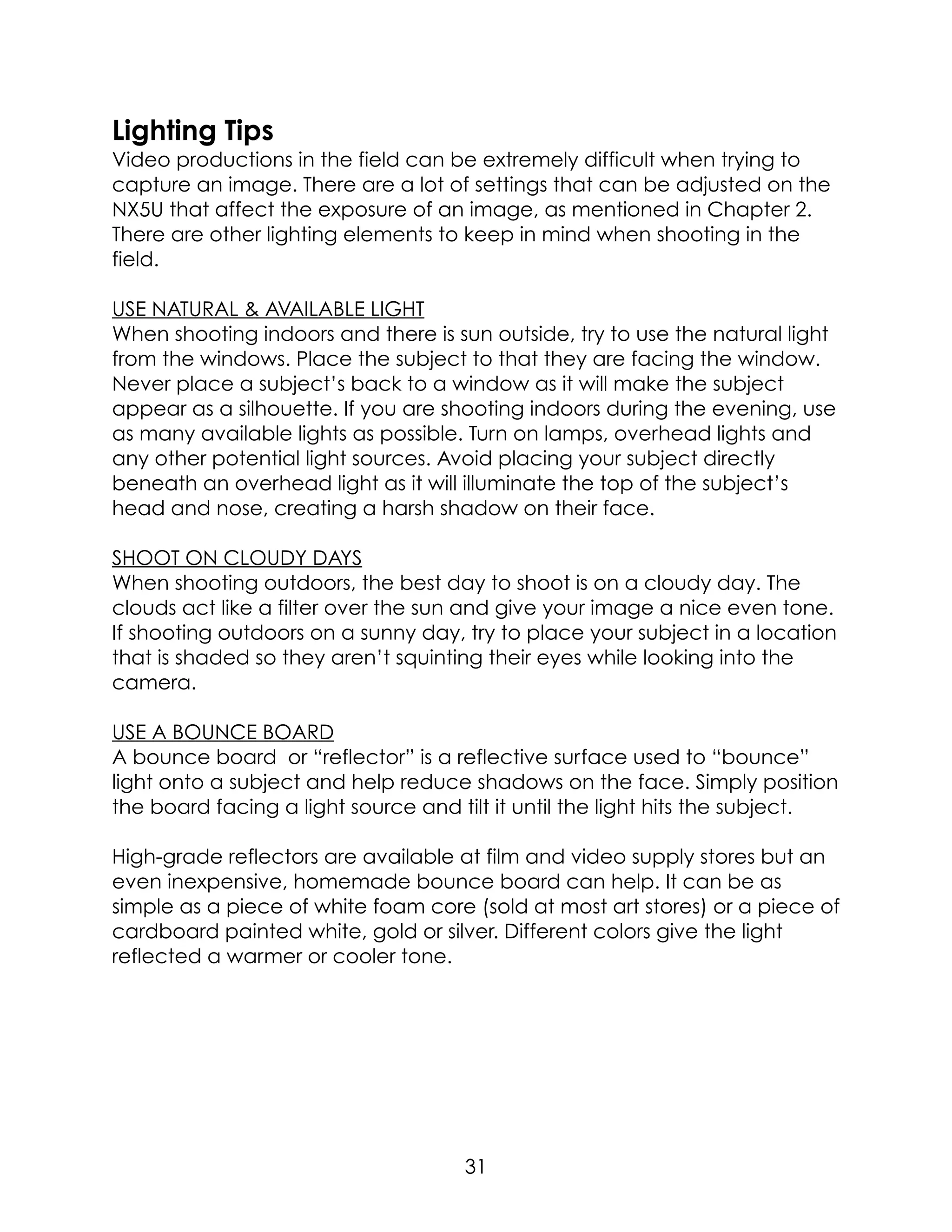 Lighting Tips
Video productions in the field can be extremely difficult when trying to
capture an image. There are a lot of settings that can be adjusted on the
NX5U that affect the exposure of an image, as mentioned in Chapter 2.
There are other lighting elements to keep in mind when shooting in the
field.
USE NATURAL & AVAILABLE LIGHT
When shooting indoors and there is sun outside, try to use the natural light
from the windows. Place the subject to that they are facing the window.
Never place a subject’s back to a window as it will make the subject
appear as a silhouette. If you are shooting indoors during the evening, use
as many available lights as possible. Turn on lamps, overhead lights and
any other potential light sources. Avoid placing your subject directly
beneath an overhead light as it will illuminate the top of the subject’s
head and nose, creating a harsh shadow on their face.
SHOOT ON CLOUDY DAYS
When shooting outdoors, the best day to shoot is on a cloudy day. The
clouds act like a filter over the sun and give your image a nice even tone.
If shooting outdoors on a sunny day, try to place your subject in a location
that is shaded so they aren’t squinting their eyes while looking into the
camera.
USE A BOUNCE BOARD
A bounce board or “reflector” is a reflective surface used to “bounce”
light onto a subject and help reduce shadows on the face. Simply position
the board facing a light source and tilt it until the light hits the subject.
High-grade reflectors are available at film and video supply stores but an
even inexpensive, homemade bounce board can help. It can be as
simple as a piece of white foam core (sold at most art stores) or a piece of
cardboard painted white, gold or silver. Different colors give the light
reflected a warmer or cooler tone.
31
 