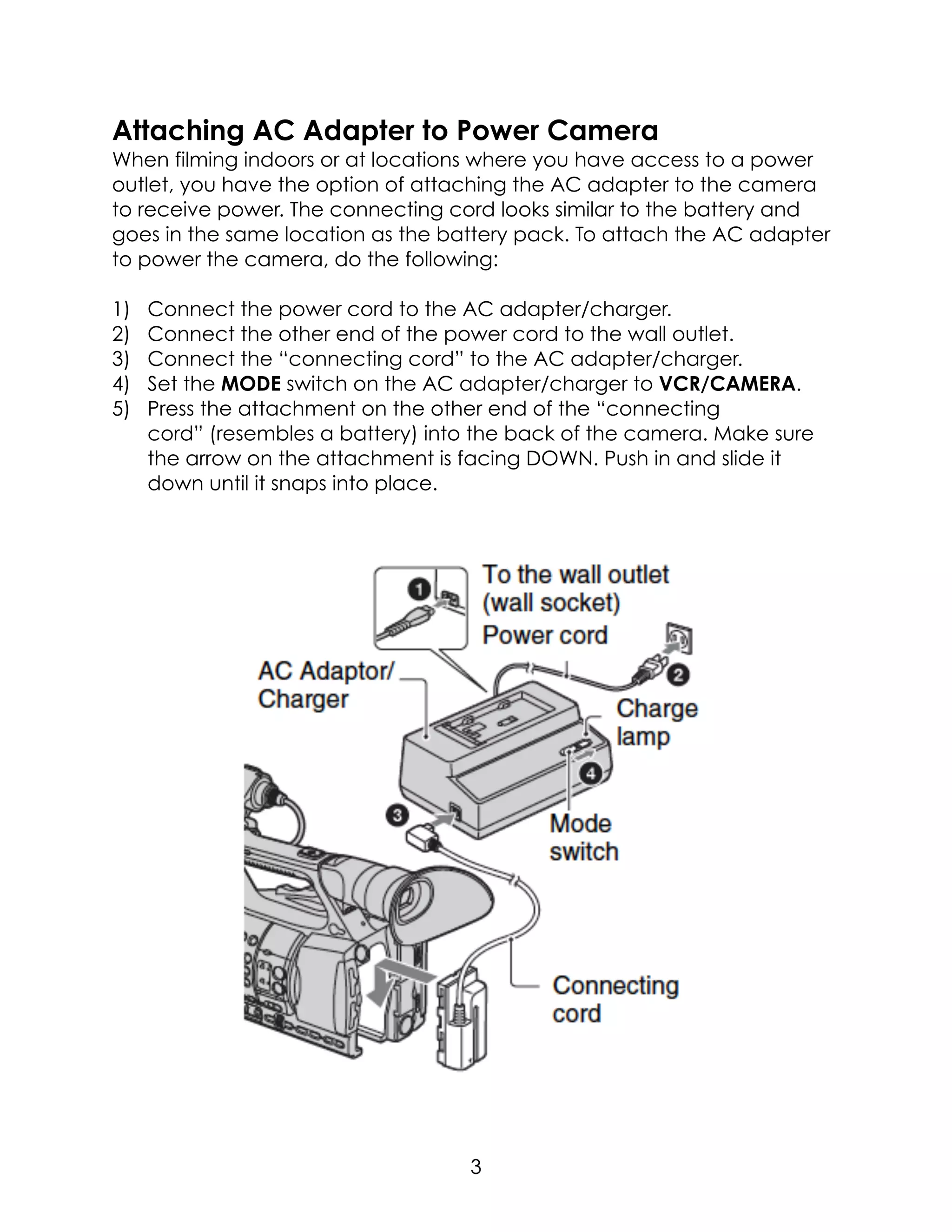 Attaching AC Adapter to Power Camera
When filming indoors or at locations where you have access to a power
outlet, you have the option of attaching the AC adapter to the camera
to receive power. The connecting cord looks similar to the battery and
goes in the same location as the battery pack. To attach the AC adapter
to power the camera, do the following:
1) Connect the power cord to the AC adapter/charger.
2) Connect the other end of the power cord to the wall outlet.
3) Connect the “connecting cord” to the AC adapter/charger.
4) Set the MODE switch on the AC adapter/charger to VCR/CAMERA.
5) Press the attachment on the other end of the “connecting
cord” (resembles a battery) into the back of the camera. Make sure
the arrow on the attachment is facing DOWN. Push in and slide it
down until it snaps into place.  
3
 
