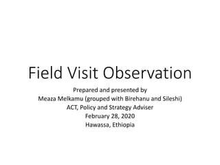 Field Visit Observation
Prepared and presented by
Meaza Melkamu (grouped with Birehanu and Sileshi)
ACT, Policy and Strategy Adviser
February 28, 2020
Hawassa, Ethiopia
 
