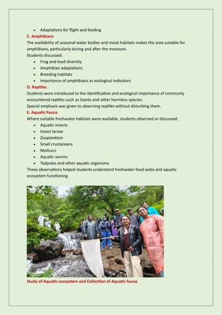 • Adaptations for flight and feeding
C. Amphibians
The availability of seasonal water bodies and moist habitats makes the area suitable for
amphibians, particularly during and after the monsoon.
Students discussed:
• Frog and toad diversity
• Amphibian adaptations
• Breeding habitats
• Importance of amphibians as ecological indicators
D. Reptiles
Students were introduced to the identification and ecological importance of commonly
encountered reptiles such as lizards and other harmless species.
Special emphasis was given to observing reptiles without disturbing them.
E. Aquatic Fauna
Where suitable freshwater habitats were available, students observed or discussed:
• Aquatic insects
• Insect larvae
• Zooplankton
• Small crustaceans
• Molluscs
• Aquatic worms
• Tadpoles and other aquatic organisms
These observations helped students understand freshwater food webs and aquatic
ecosystem functioning.
Study of Aquatic ecosystem and Collection of Aquatic fauna.
 