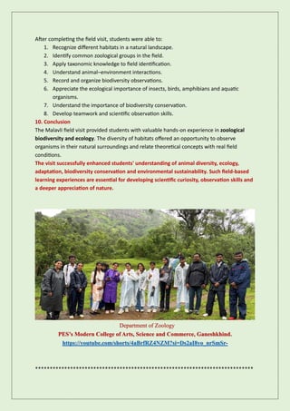 After completing the field visit, students were able to:
1. Recognize different habitats in a natural landscape.
2. Identify common zoological groups in the field.
3. Apply taxonomic knowledge to field identification.
4. Understand animal–environment interactions.
5. Record and organize biodiversity observations.
6. Appreciate the ecological importance of insects, birds, amphibians and aquatic
organisms.
7. Understand the importance of biodiversity conservation.
8. Develop teamwork and scientific observation skills.
10. Conclusion
The Malavli field visit provided students with valuable hands-on experience in zoological
biodiversity and ecology. The diversity of habitats offered an opportunity to observe
organisms in their natural surroundings and relate theoretical concepts with real field
conditions.
The visit successfully enhanced students' understanding of animal diversity, ecology,
adaptation, biodiversity conservation and environmental sustainability. Such field-based
learning experiences are essential for developing scientific curiosity, observation skills and
a deeper appreciation of nature.
Department of Zoology
PES’s Modern College of Arts, Science and Commerce, Ganeshkhind.
https://youtube.com/shorts/4aBrfRZ4NZM?si=Ds2aI8yo_nrSmSr-
***************************************************************************
 