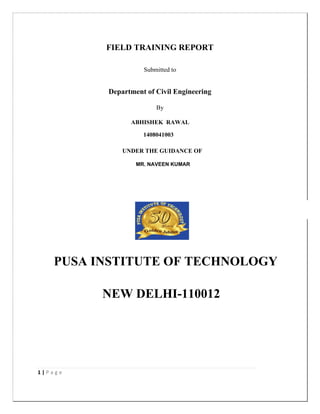 1 | P a g e
FIELD TRAINING REPORT
Submitted to
Department of Civil Engineering
By
PARAB SHUBHAM VILAS
1202016
Under The Guidance Of
PROF. Y.M.PATIL
Under The Supervision Of
ER. PATIL KAILAS R.
Rajarambapu Institute of Technology, Rajaramnagar
(An Autonomous Institute)
Affiliated to Shivaji University Kolhapur
2014-15
ABHISHEK RAWAL
1408041003
UNDER THE GUIDANCE OF
MR. NAVEEN
PUSA INSTITUTE OF TECHNOLOGY
NEW DELHI-110012
KUMARMR. NAVEEN KUMAR
 