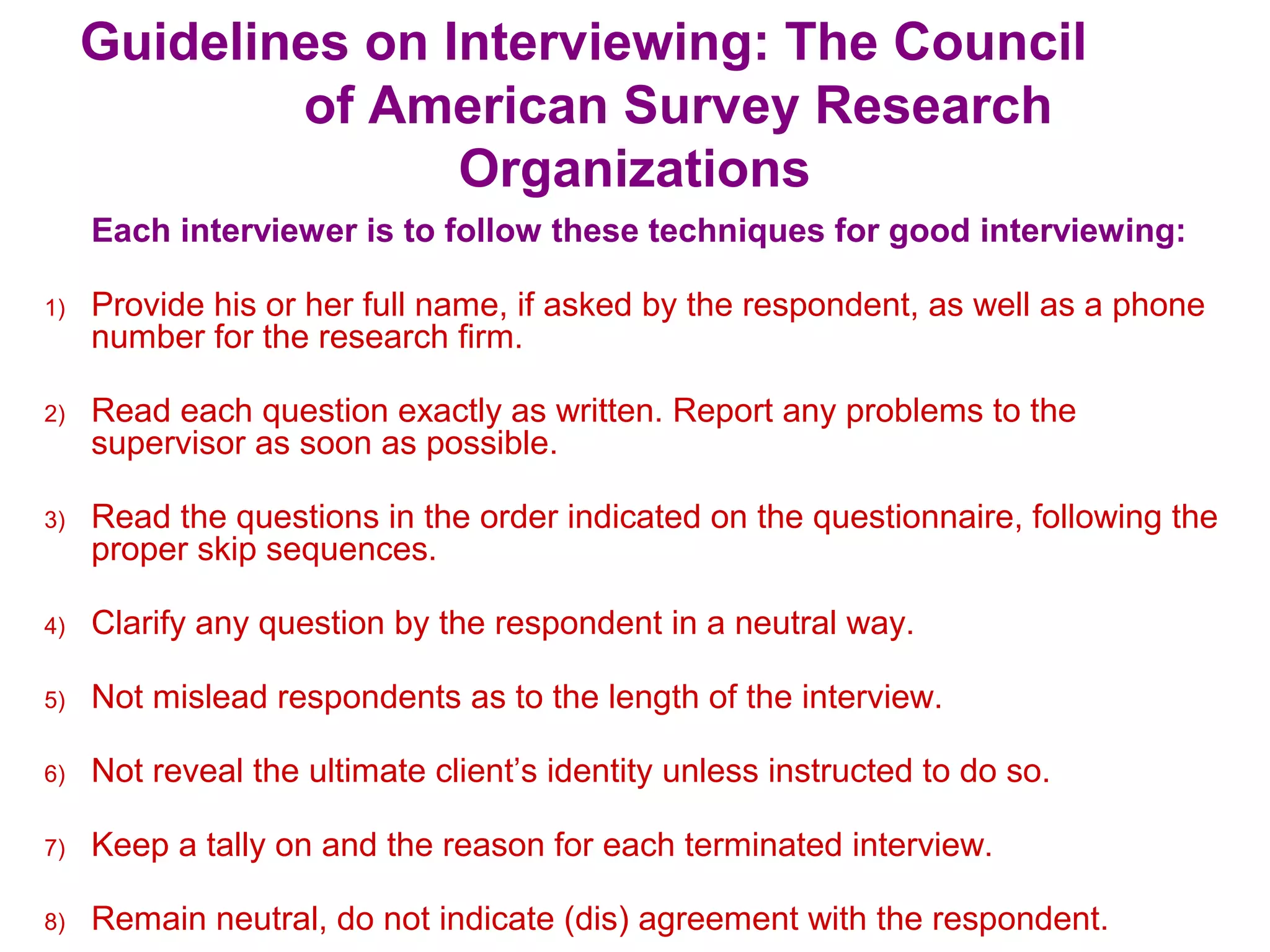 Guidelines on Interviewing: The Council
of American Survey Research
Organizations
Each interviewer is to follow these techniques for good interviewing:
1) Provide his or her full name, if asked by the respondent, as well as a phone
number for the research firm.
2) Read each question exactly as written. Report any problems to the
supervisor as soon as possible.
3) Read the questions in the order indicated on the questionnaire, following the
proper skip sequences.
4) Clarify any question by the respondent in a neutral way.
5) Not mislead respondents as to the length of the interview.
6) Not reveal the ultimate client’s identity unless instructed to do so.
7) Keep a tally on and the reason for each terminated interview.
8) Remain neutral, do not indicate (dis) agreement with the respondent.
 