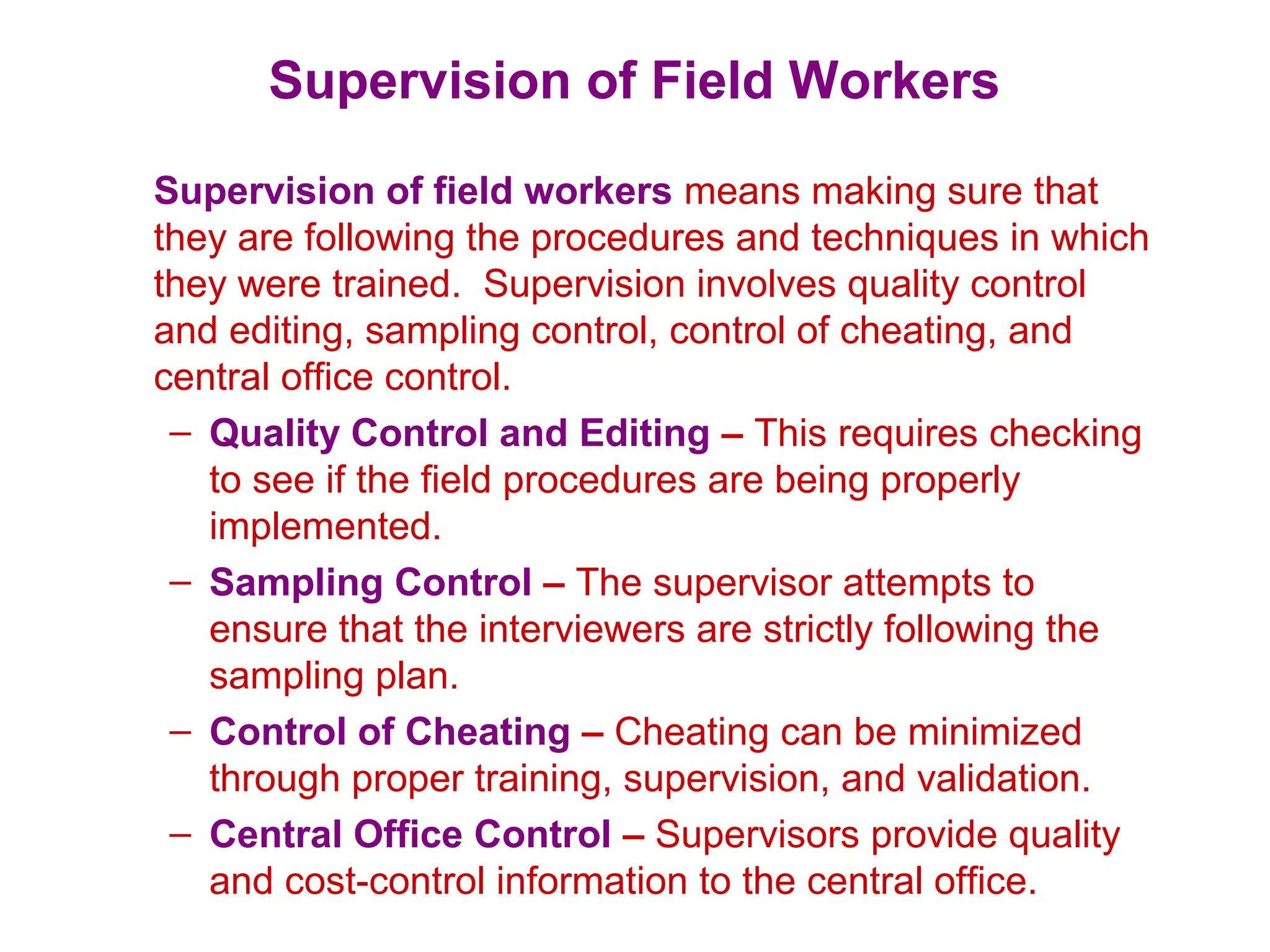 Supervision of Field Workers
Supervision of field workers means making sure that
they are following the procedures and techniques in which
they were trained. Supervision involves quality control
and editing, sampling control, control of cheating, and
central office control.
– Quality Control and Editing – This requires checking
to see if the field procedures are being properly
implemented.
– Sampling Control – The supervisor attempts to
ensure that the interviewers are strictly following the
sampling plan.
– Control of Cheating – Cheating can be minimized
through proper training, supervision, and validation.
– Central Office Control – Supervisors provide quality
and cost-control information to the central office.
 