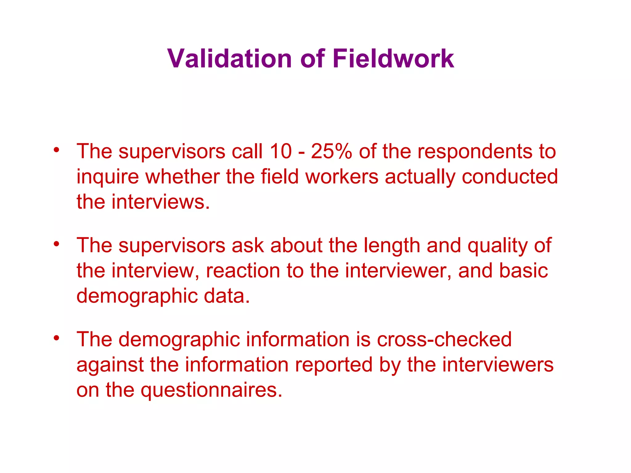 Validation of Fieldwork
• The supervisors call 10 - 25% of the respondents to
inquire whether the field workers actually conducted
the interviews.
• The supervisors ask about the length and quality of
the interview, reaction to the interviewer, and basic
demographic data.
• The demographic information is cross-checked
against the information reported by the interviewers
on the questionnaires.
 