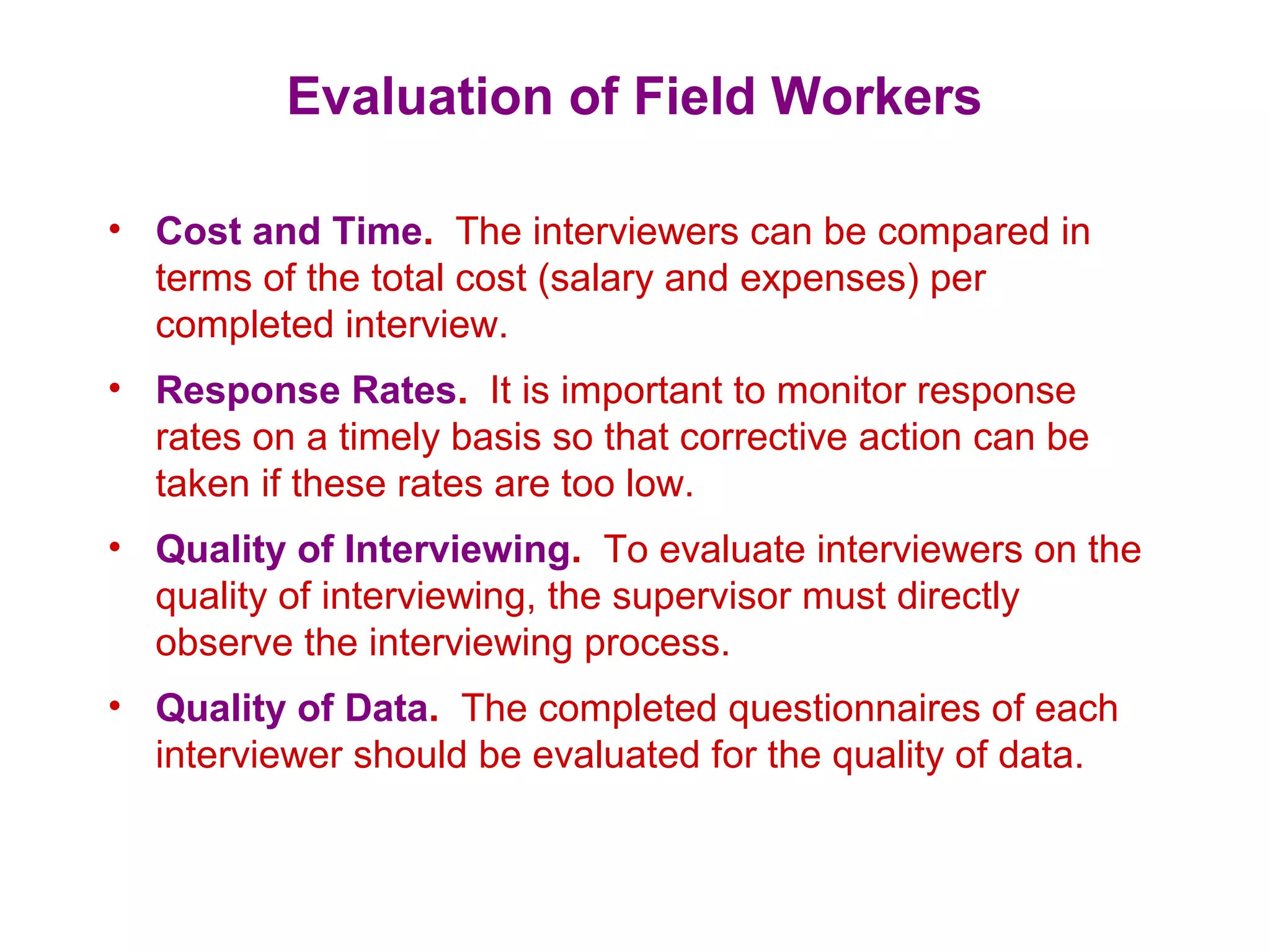Evaluation of Field Workers
• Cost and Time. The interviewers can be compared in
terms of the total cost (salary and expenses) per
completed interview.
• Response Rates. It is important to monitor response
rates on a timely basis so that corrective action can be
taken if these rates are too low.
• Quality of Interviewing. To evaluate interviewers on the
quality of interviewing, the supervisor must directly
observe the interviewing process.
• Quality of Data. The completed questionnaires of each
interviewer should be evaluated for the quality of data.
 
