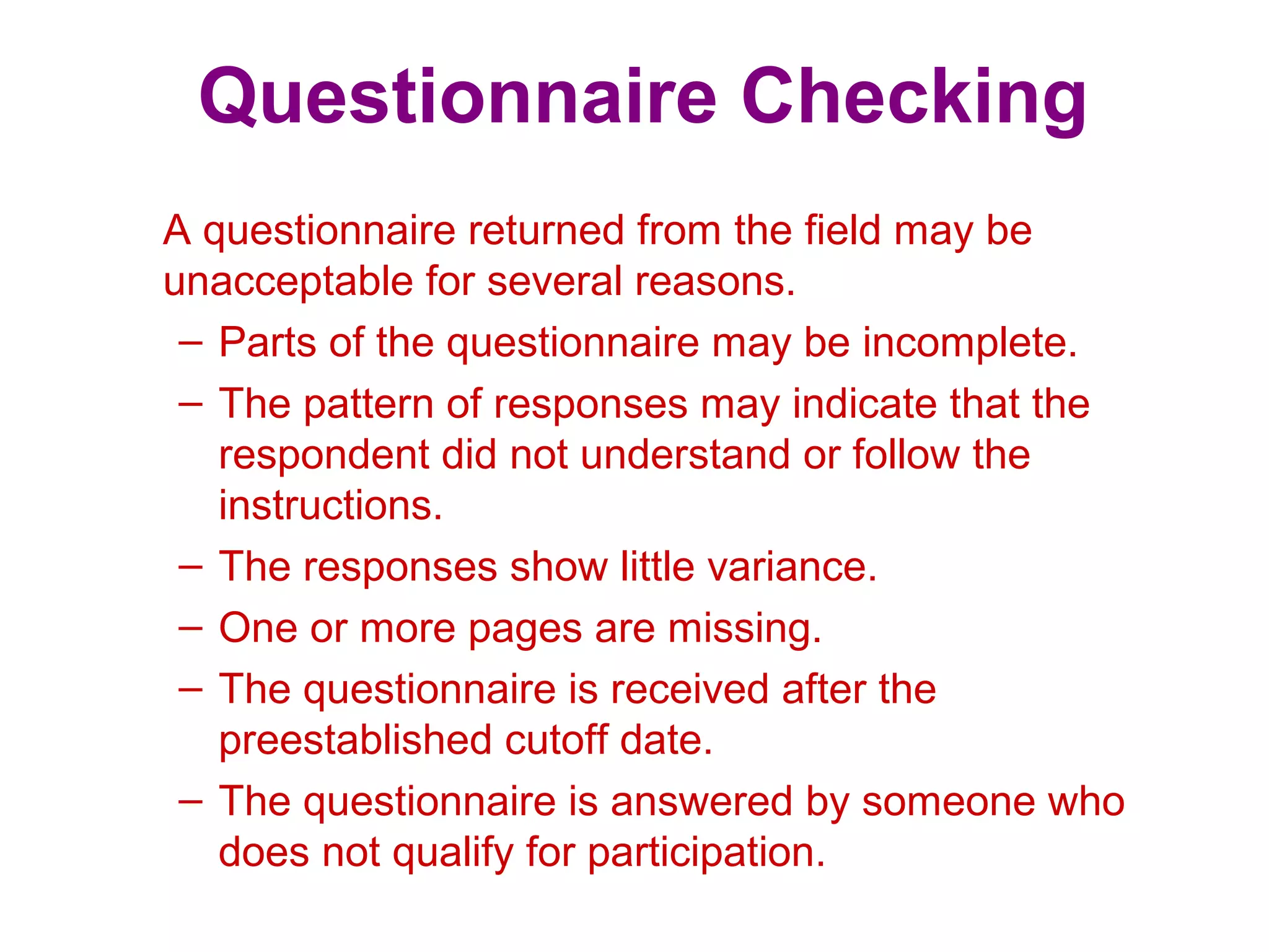 Questionnaire Checking
A questionnaire returned from the field may be
unacceptable for several reasons.
– Parts of the questionnaire may be incomplete.
– The pattern of responses may indicate that the
respondent did not understand or follow the
instructions.
– The responses show little variance.
– One or more pages are missing.
– The questionnaire is received after the
preestablished cutoff date.
– The questionnaire is answered by someone who
does not qualify for participation.
 