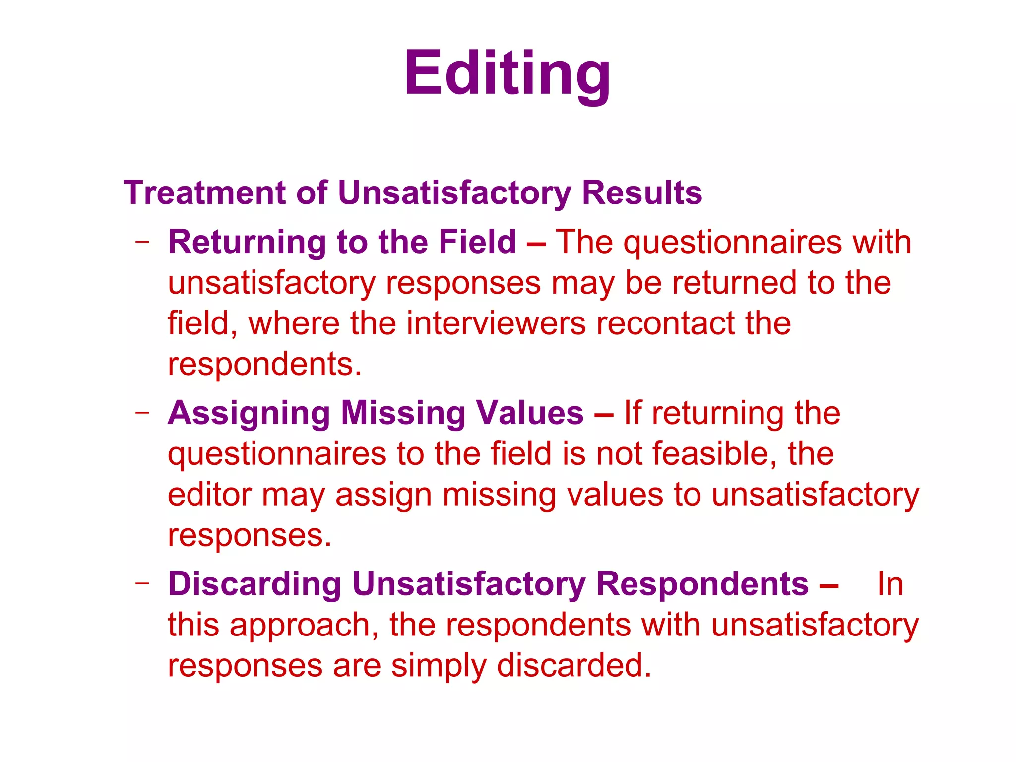 Editing
Treatment of Unsatisfactory Results
– Returning to the Field – The questionnaires with
unsatisfactory responses may be returned to the
field, where the interviewers recontact the
respondents.
– Assigning Missing Values – If returning the
questionnaires to the field is not feasible, the
editor may assign missing values to unsatisfactory
responses.
– Discarding Unsatisfactory Respondents – In
this approach, the respondents with unsatisfactory
responses are simply discarded.
 
