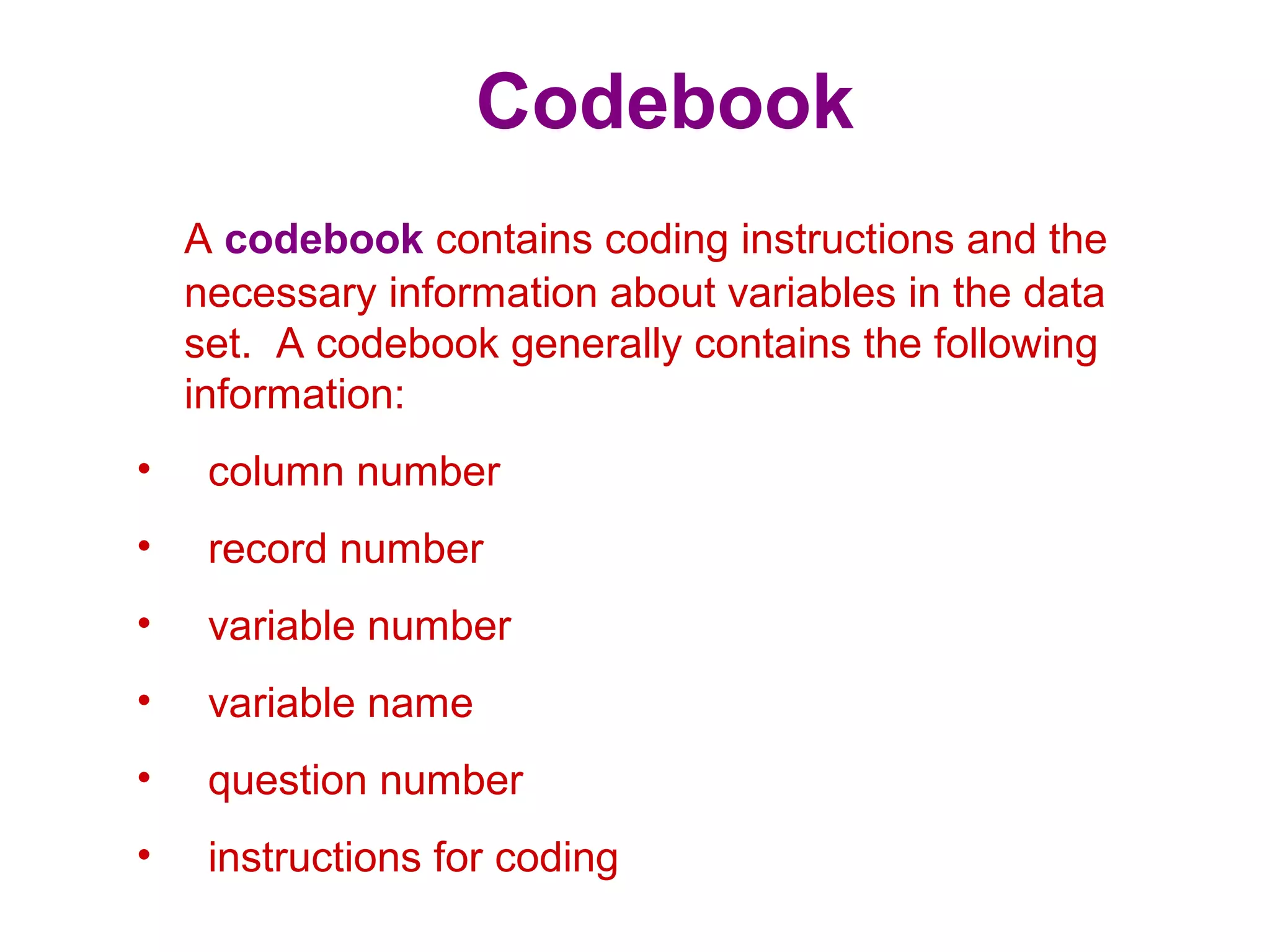 Codebook
A codebook contains coding instructions and the
necessary information about variables in the data
set. A codebook generally contains the following
information:
• column number
• record number
• variable number
• variable name
• question number
• instructions for coding
 