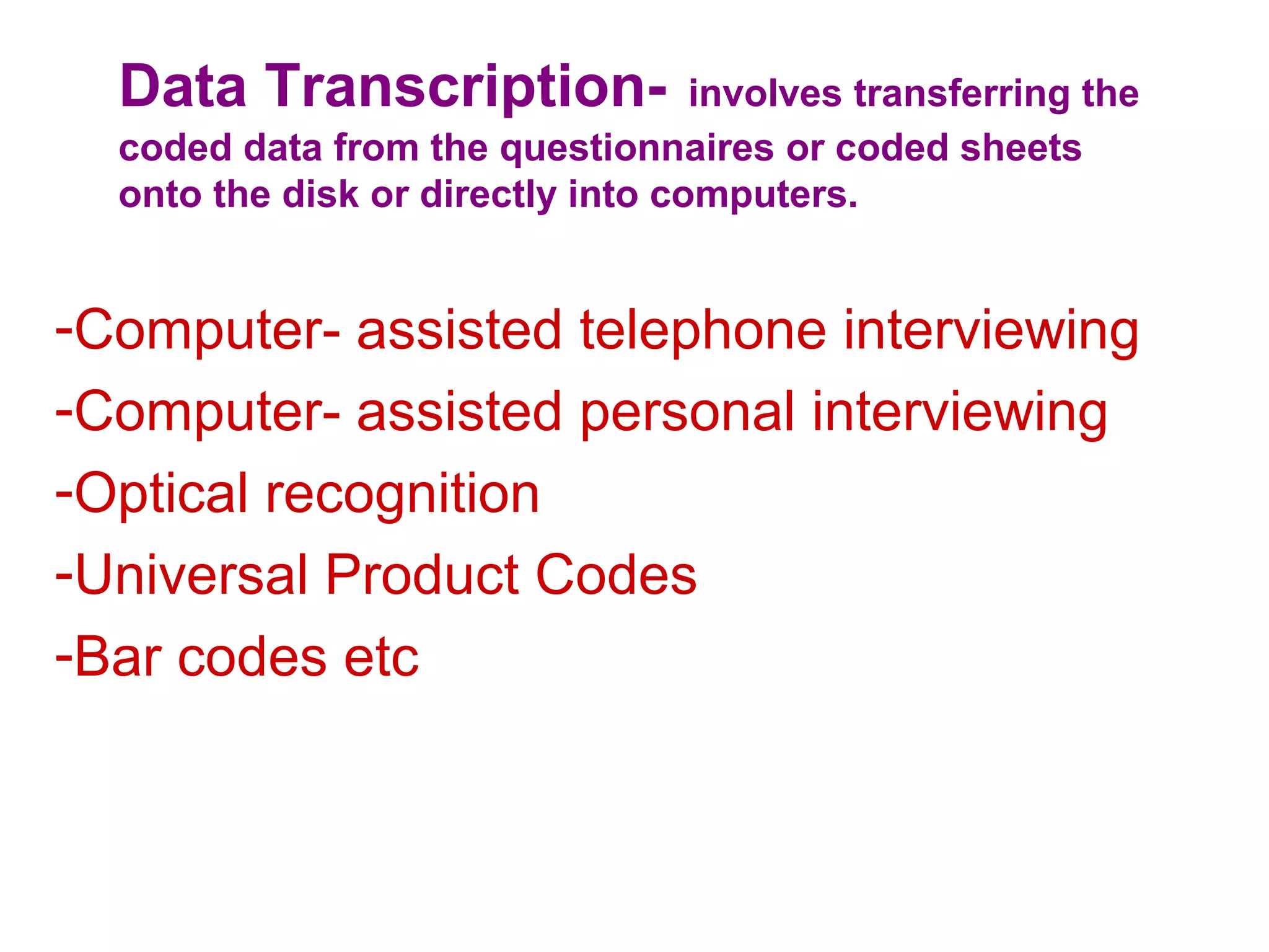 Data Transcription- involves transferring the
coded data from the questionnaires or coded sheets
onto the disk or directly into computers.
-Computer- assisted telephone interviewing
-Computer- assisted personal interviewing
-Optical recognition
-Universal Product Codes
-Bar codes etc
 