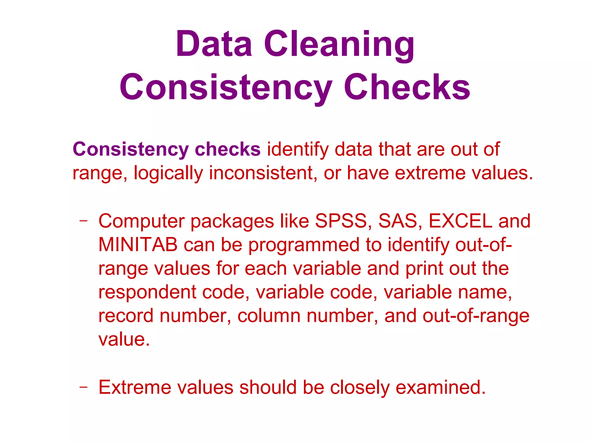 Data Cleaning
Consistency Checks
Consistency checks identify data that are out of
range, logically inconsistent, or have extreme values.
– Computer packages like SPSS, SAS, EXCEL and
MINITAB can be programmed to identify out-of-
range values for each variable and print out the
respondent code, variable code, variable name,
record number, column number, and out-of-range
value.
– Extreme values should be closely examined.
 