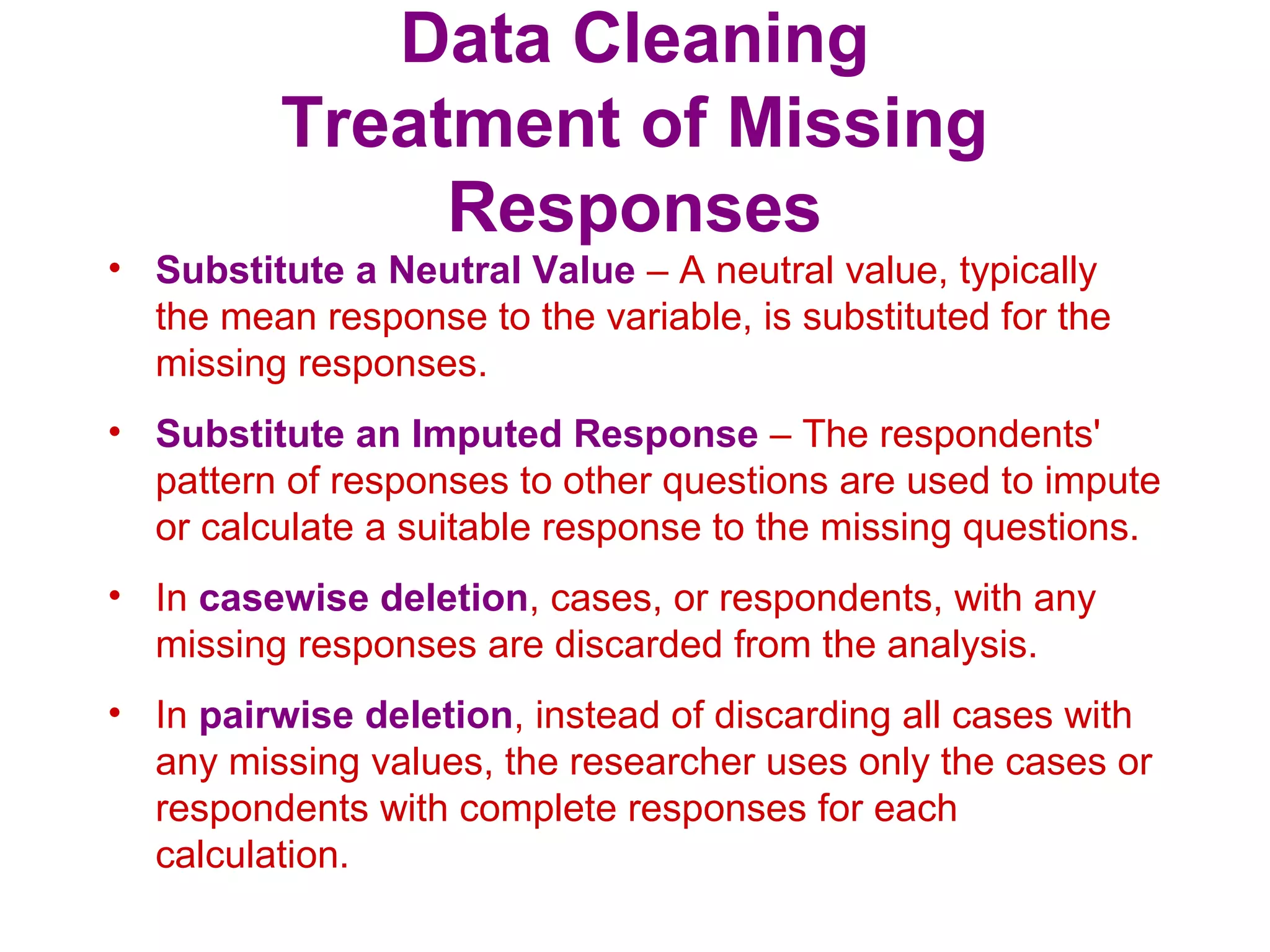 Data Cleaning
Treatment of Missing
Responses
• Substitute a Neutral Value – A neutral value, typically
the mean response to the variable, is substituted for the
missing responses.
• Substitute an Imputed Response – The respondents'
pattern of responses to other questions are used to impute
or calculate a suitable response to the missing questions.
• In casewise deletion, cases, or respondents, with any
missing responses are discarded from the analysis.
• In pairwise deletion, instead of discarding all cases with
any missing values, the researcher uses only the cases or
respondents with complete responses for each
calculation.
 