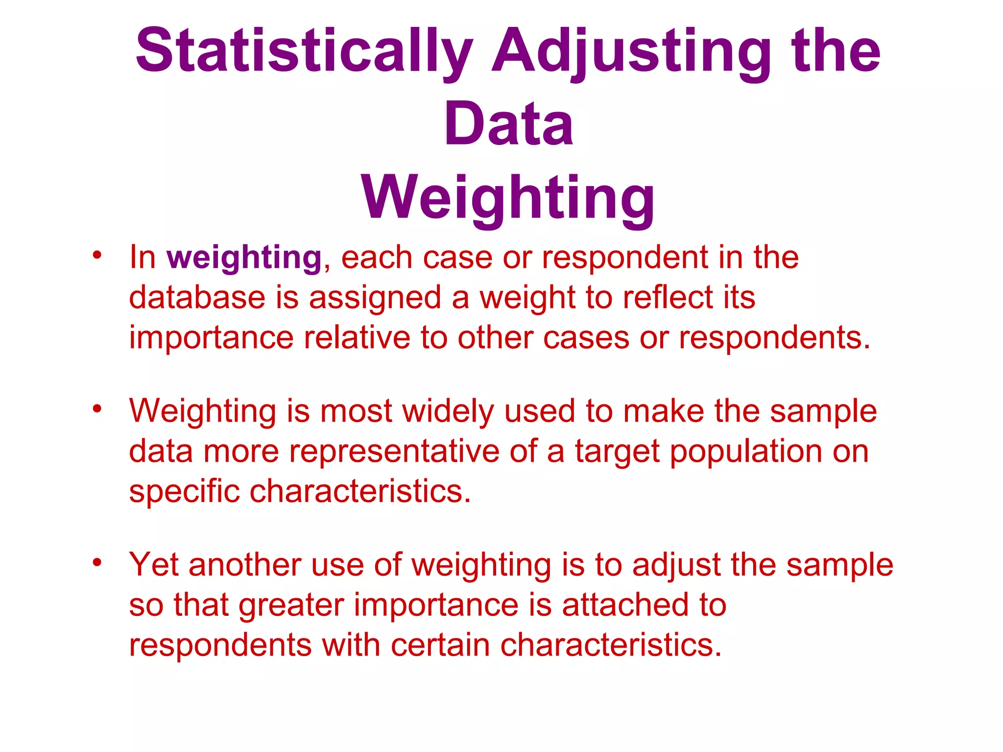 Statistically Adjusting the
Data
Weighting
• In weighting, each case or respondent in the
database is assigned a weight to reflect its
importance relative to other cases or respondents.
• Weighting is most widely used to make the sample
data more representative of a target population on
specific characteristics.
• Yet another use of weighting is to adjust the sample
so that greater importance is attached to
respondents with certain characteristics.
 