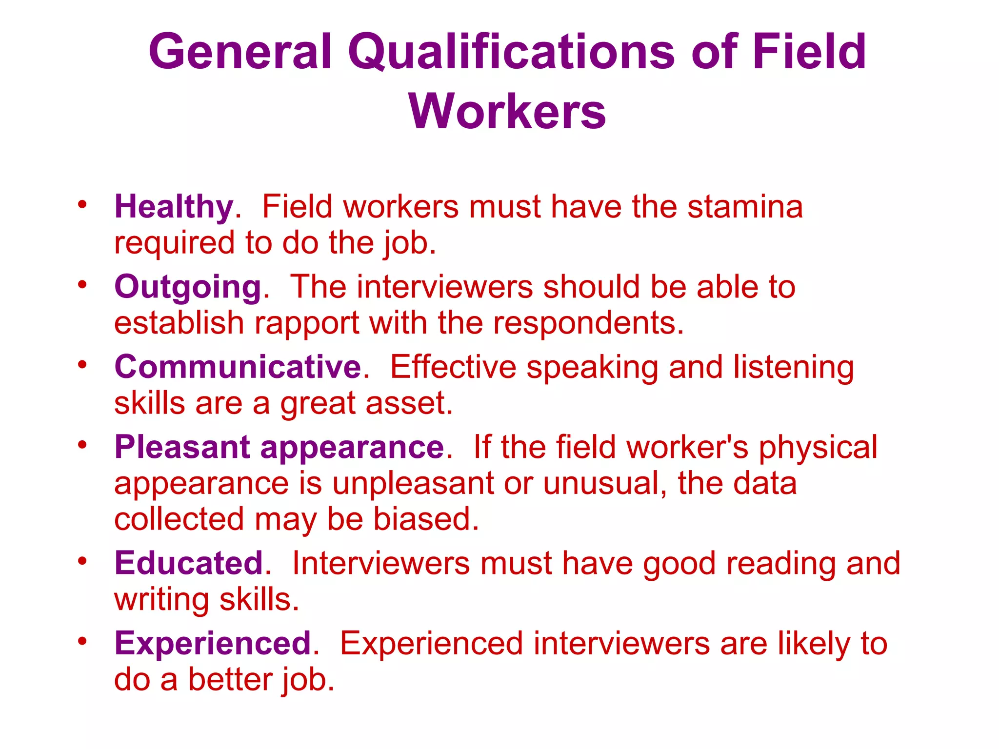 General Qualifications of Field
Workers
• Healthy. Field workers must have the stamina
required to do the job.
• Outgoing. The interviewers should be able to
establish rapport with the respondents.
• Communicative. Effective speaking and listening
skills are a great asset.
• Pleasant appearance. If the field worker's physical
appearance is unpleasant or unusual, the data
collected may be biased.
• Educated. Interviewers must have good reading and
writing skills.
• Experienced. Experienced interviewers are likely to
do a better job.
 